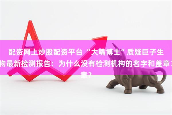 配资网上炒股配资平台 “大嘴博士”质疑巨子生物最新检测报告：为什么没有检测机构的名字和盖章？