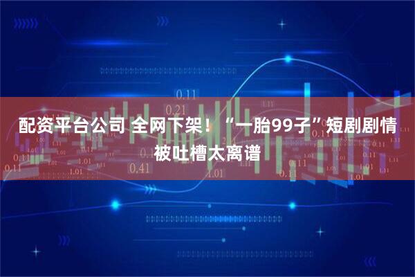 配资平台公司 全网下架！“一胎99子”短剧剧情被吐槽太离谱