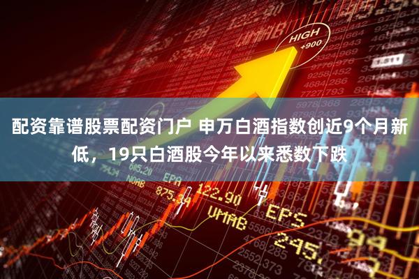 配资靠谱股票配资门户 申万白酒指数创近9个月新低，19只白酒股今年以来悉数下跌