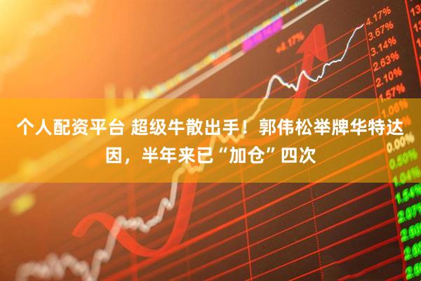 个人配资平台 超级牛散出手！郭伟松举牌华特达因，半年来已“加仓”四次