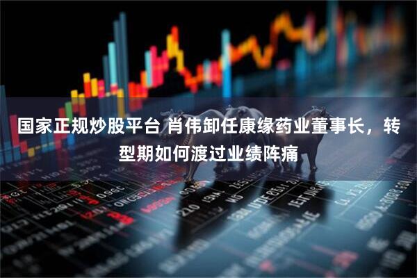 国家正规炒股平台 肖伟卸任康缘药业董事长，转型期如何渡过业绩阵痛