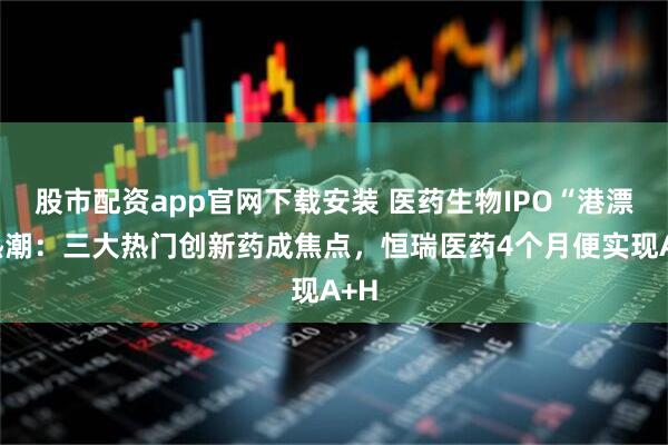 股市配资app官网下载安装 医药生物IPO“港漂”热潮：三大热门创新药成焦点，恒瑞医药4个月便实现A+H