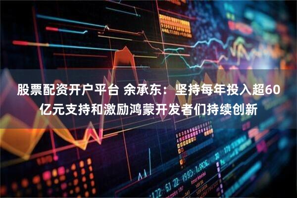 股票配资开户平台 余承东：坚持每年投入超60亿元支持和激励鸿蒙开发者们持续创新