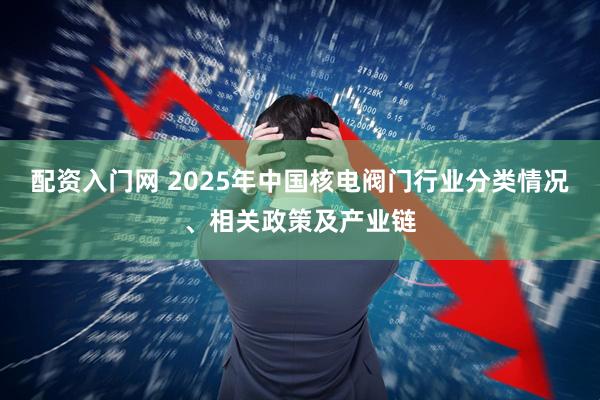 配资入门网 2025年中国核电阀门行业分类情况、相关政策及产业链