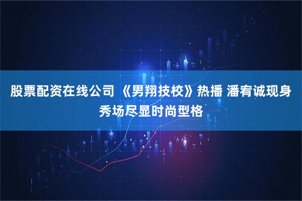 股票配资在线公司 《男翔技校》热播 潘宥诚现身秀场尽显时尚型格