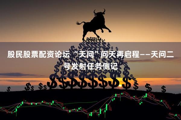股民股票配资论坛 “天问”问天再启程——天问二号发射任务侧记