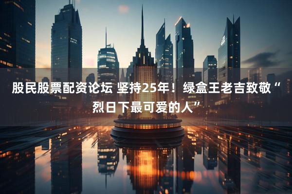 股民股票配资论坛 坚持25年！绿盒王老吉致敬“烈日下最可爱的人”