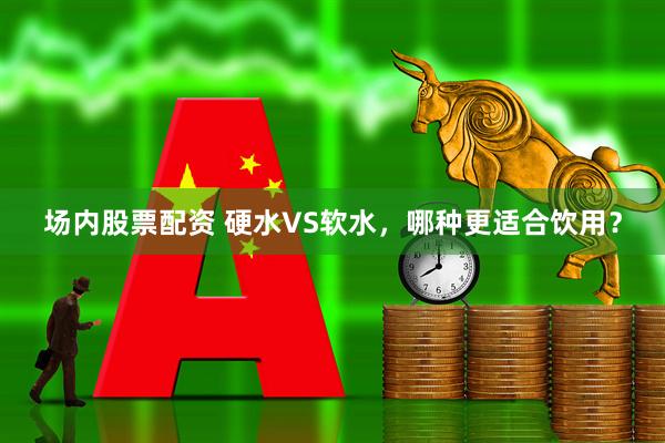 场内股票配资 硬水VS软水，哪种更适合饮用？