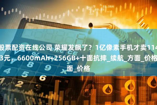 股票配资在线公司 荣耀发飙了？1亿像素手机才卖1143元，6600mAh+256GB+十面抗摔_续航_方面_价格