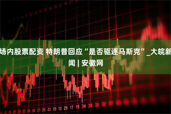 场内股票配资 特朗普回应“是否驱逐马斯克”_大皖新闻 | 安徽网