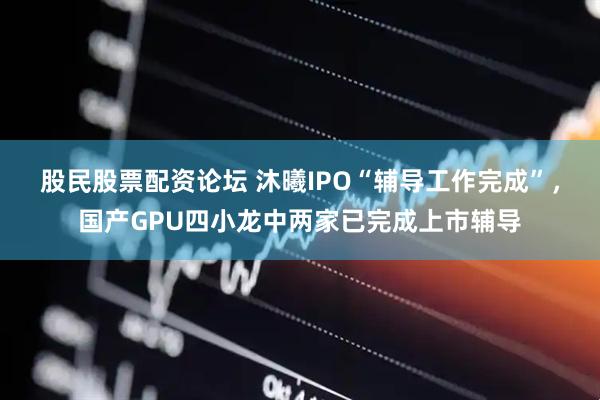 股民股票配资论坛 沐曦IPO“辅导工作完成”，国产GPU四小龙中两家已完成上市辅导