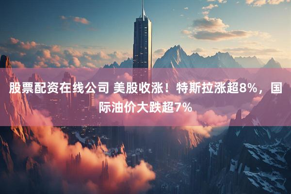 股票配资在线公司 美股收涨！特斯拉涨超8%，国际油价大跌超7%
