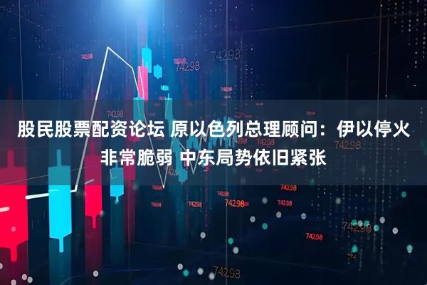 股民股票配资论坛 原以色列总理顾问：伊以停火非常脆弱 中东局势依旧紧张