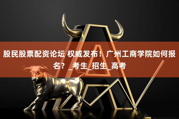 股民股票配资论坛 权威发布！广州工商学院如何报名？_考生_招生_高考