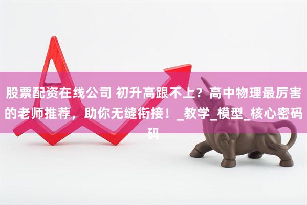 股票配资在线公司 初升高跟不上？高中物理最厉害的老师推荐，助你无缝衔接！_教学_模型_核心密码