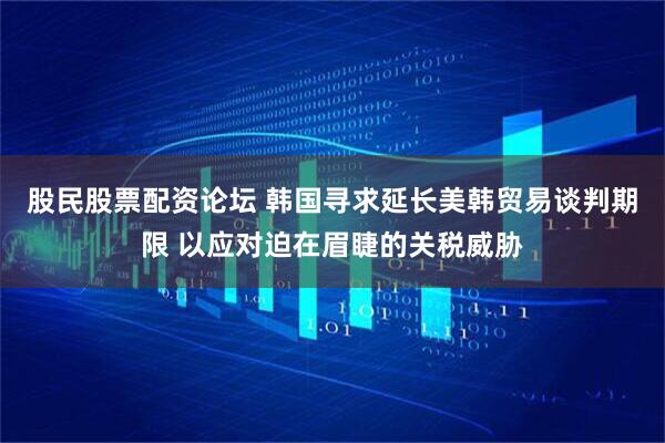 股民股票配资论坛 韩国寻求延长美韩贸易谈判期限 以应对迫在眉睫的关税威胁