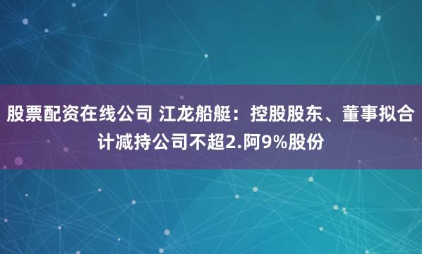 股票配资在线公司 江龙船艇：控股股东、董事拟合计减持公司不超2.阿9%股份