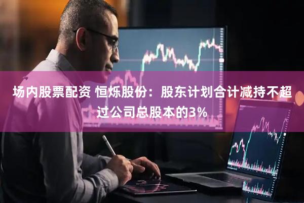 场内股票配资 恒烁股份：股东计划合计减持不超过公司总股本的3%