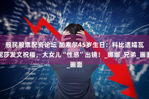 股民股票配资论坛 加索尔45岁生日：科比遗孀瓦妮莎发文祝福，大女儿“性感”出镜！_娜娜_兄弟_画面