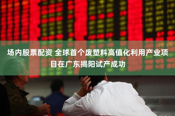 场内股票配资 全球首个废塑料高值化利用产业项目在广东揭阳试产成功