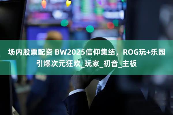 场内股票配资 BW2025信仰集结，ROG玩+乐园引爆次元狂欢_玩家_初音_主板