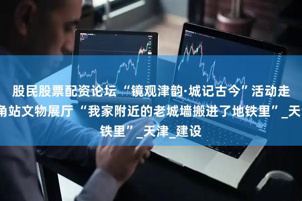 股民股票配资论坛 “镜观津韵·城记古今”活动走进东南角站文物展厅 “我家附近的老城墙搬进了地铁里”_天津_建设
