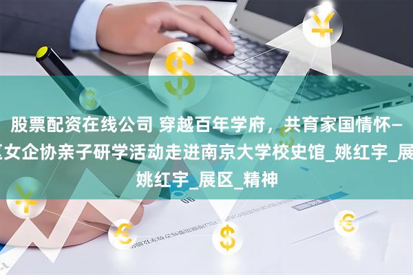 股票配资在线公司 穿越百年学府，共育家国情怀——栖霞区女企协亲子研学活动走进南京大学校史馆_姚红宇_展区_精神