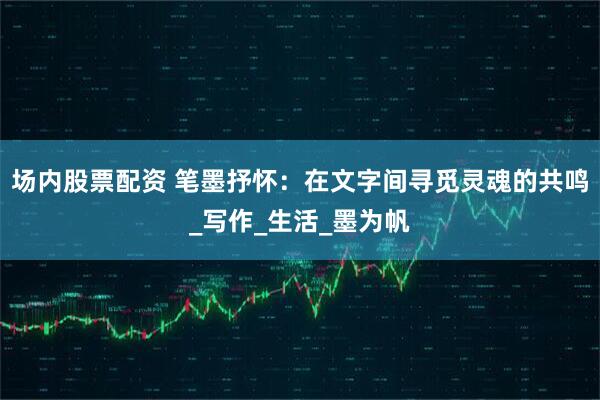 场内股票配资 笔墨抒怀：在文字间寻觅灵魂的共鸣_写作_生活_墨为帆