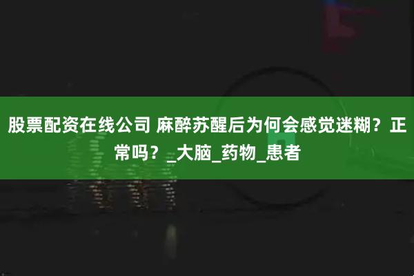 股票配资在线公司 麻醉苏醒后为何会感觉迷糊？正常吗？_大脑_药物_患者