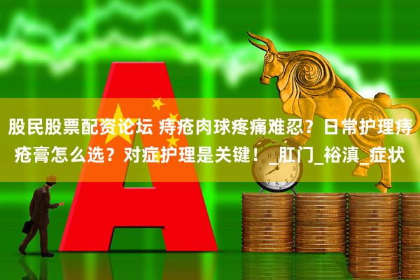 股民股票配资论坛 痔疮肉球疼痛难忍？日常护理痔疮膏怎么选？对症护理是关键！_肛门_裕滇_症状