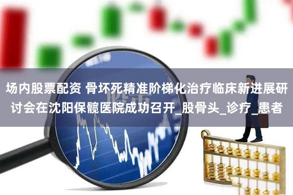 场内股票配资 骨坏死精准阶梯化治疗临床新进展研讨会在沈阳保髋医院成功召开_股骨头_诊疗_患者