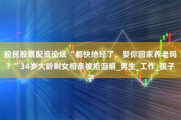 股民股票配资论坛 “都快绝经了，娶你回家养老吗？”34岁大龄剩女相亲被拒泪崩_男生_工作_孩子