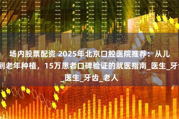 场内股票配资 2025年北京口腔医院推荐：从儿童防蛀到老年种植，15万患者口碑验证的就医指南_医生_牙齿_老人