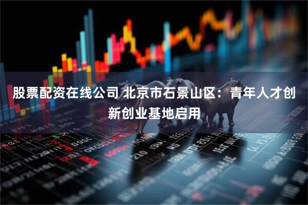 股票配资在线公司 北京市石景山区：青年人才创新创业基地启用