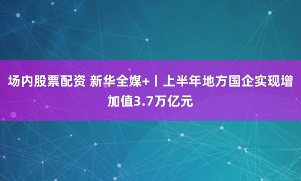 场内股票配资 新华全媒+丨上半年地方国企实现增加值3.7万亿元