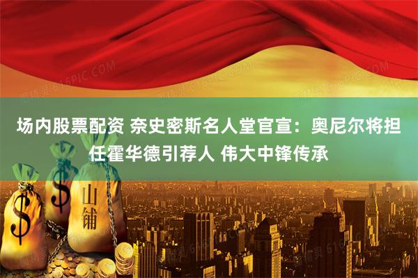 场内股票配资 奈史密斯名人堂官宣：奥尼尔将担任霍华德引荐人 伟大中锋传承