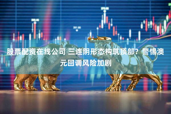股票配资在线公司 三连阴形态构筑顶部？警惕澳元回调风险加剧
