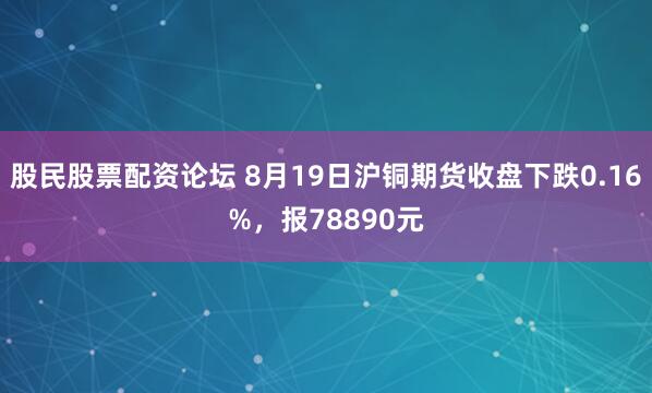 股民股票配资论坛 8月19日沪铜期货收盘下跌0.16%，报78890元