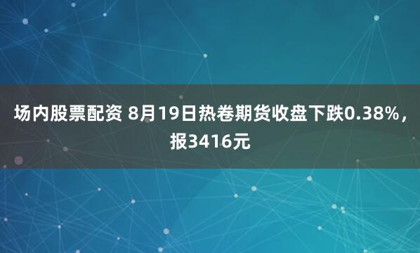 场内股票配资 8月19日热卷期货收盘下跌0.38%，报3416元
