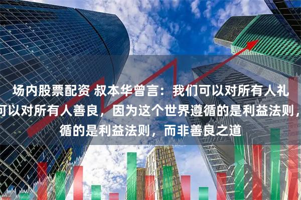 场内股票配资 叔本华曾言：我们可以对所有人礼貌，但绝对不可以对所有人善良，因为这个世界遵循的是利益法则，而非善良之道