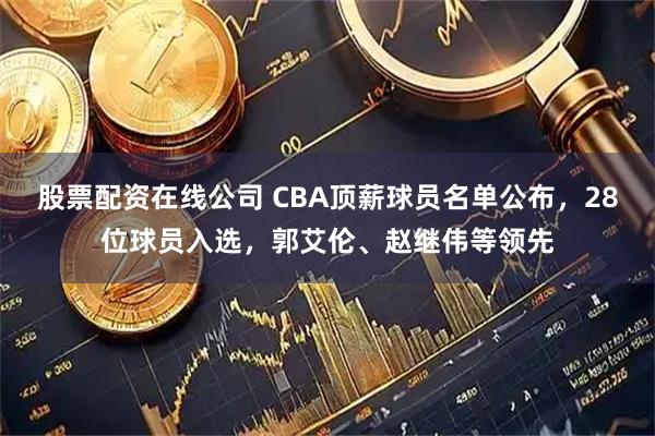 股票配资在线公司 CBA顶薪球员名单公布，28位球员入选，郭艾伦、赵继伟等领先