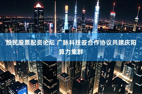 股民股票配资论坛 广脉科技签合作协议共建庆阳算力集群