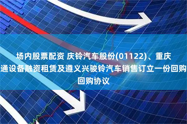 场内股票配资 庆铃汽车股份(01122)、重庆市交通设备融资租赁及遵义兴骏铃汽车销售订立一份回购协议