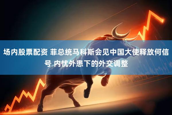 场内股票配资 菲总统马科斯会见中国大使释放何信号 内忧外患下的外交调整