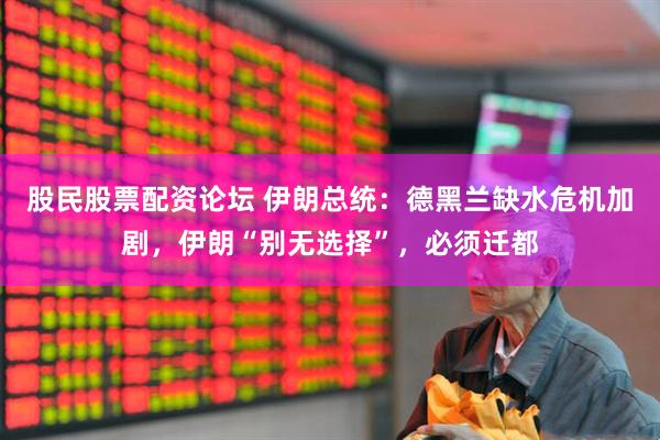 股民股票配资论坛 伊朗总统：德黑兰缺水危机加剧，伊朗“别无选择”，必须迁都