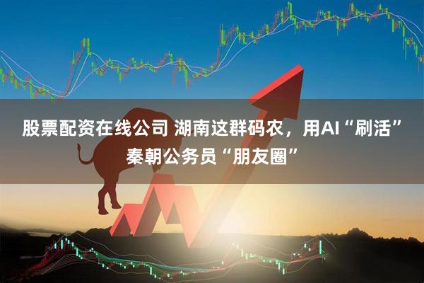 股票配资在线公司 湖南这群码农,用AI“刷活”秦朝公务员“朋友圈”