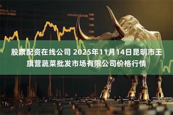股票配资在线公司 2025年11月14日昆明市王旗营蔬菜批发市场有限公司价格行情