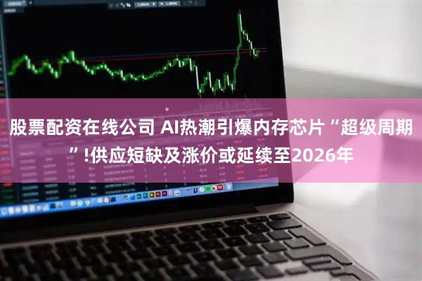 股票配资在线公司 AI热潮引爆内存芯片“超级周期”!供应短缺及涨价或延续至2026年