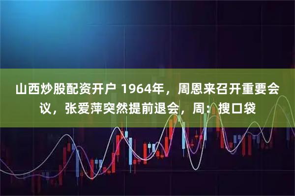 山西炒股配资开户 1964年，周恩来召开重要会议，张爱萍突然提前退会，周：搜口袋