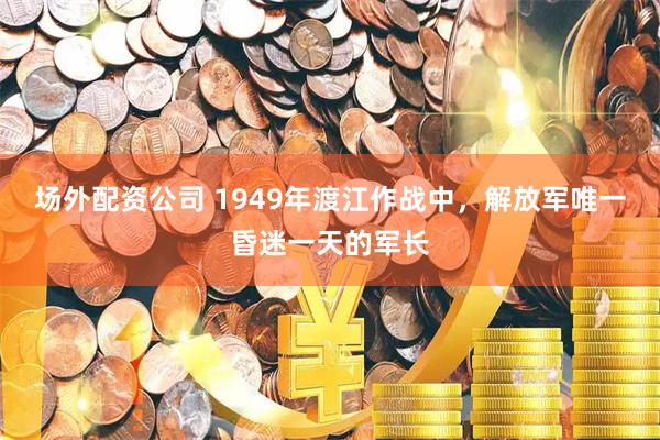 场外配资公司 1949年渡江作战中，解放军唯一昏迷一天的军长